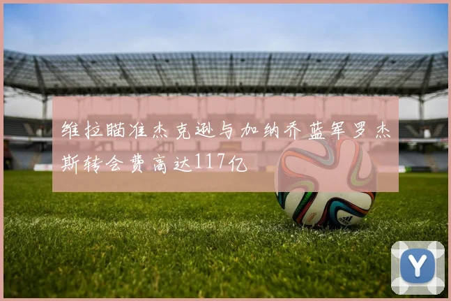 维拉瞄准杰克逊与加纳乔蓝军罗杰斯转会费高达117亿