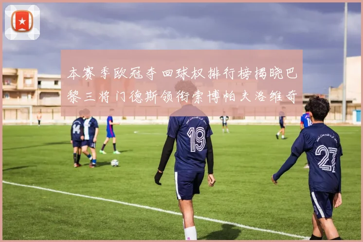 本赛季欧冠夺回球权排行榜揭晓巴黎三将门德斯领衔索博帕夫洛维奇紧随其后
