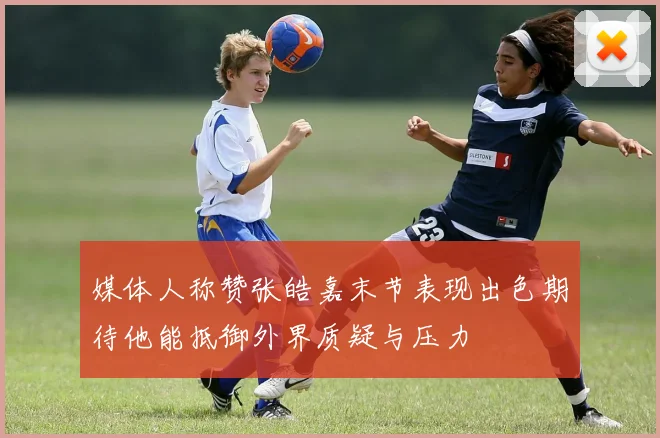 媒体人称赞张皓嘉末节表现出色期待他能抵御外界质疑与压力