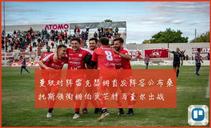 曼联对阵雷克瑟姆首发阵容公布桑托斯领衔姆伯莫芒特马奎尔出战