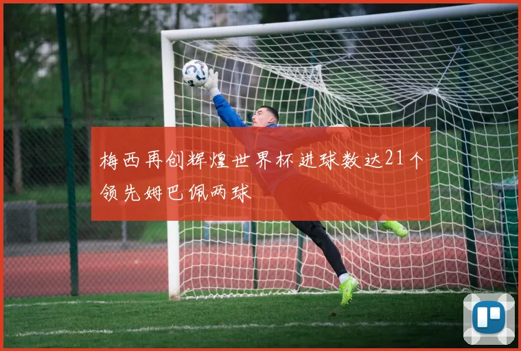 梅西再创辉煌世界杯进球数达21个领先姆巴佩两球