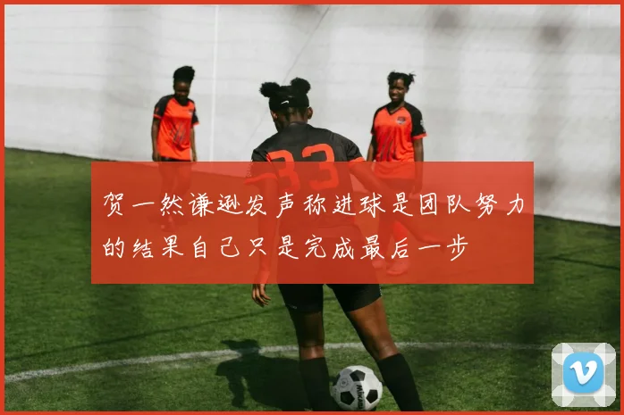 贺一然谦逊发声称进球是团队努力的结果自己只是完成最后一步