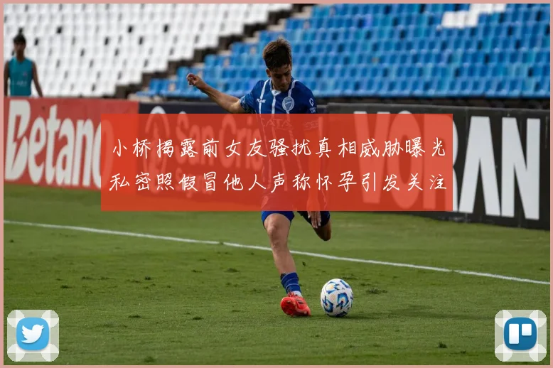 小桥揭露前女友骚扰真相威胁曝光私密照假冒他人声称怀孕引发关注