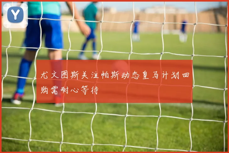 尤文图斯关注帕斯动态皇马计划回购需耐心等待