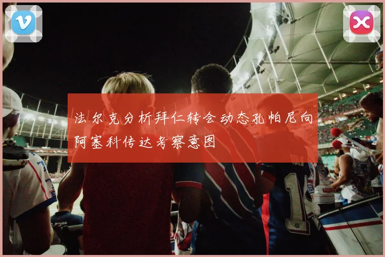 法尔克分析拜仁转会动态孔帕尼向阿塞科传达考察意图