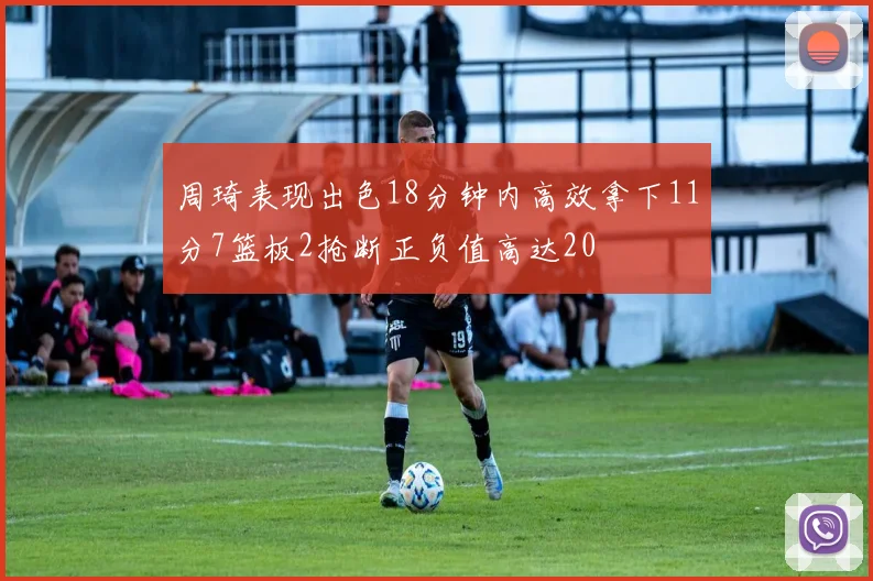 周琦表现出色18分钟内高效拿下11分7篮板2抢断正负值高达20
