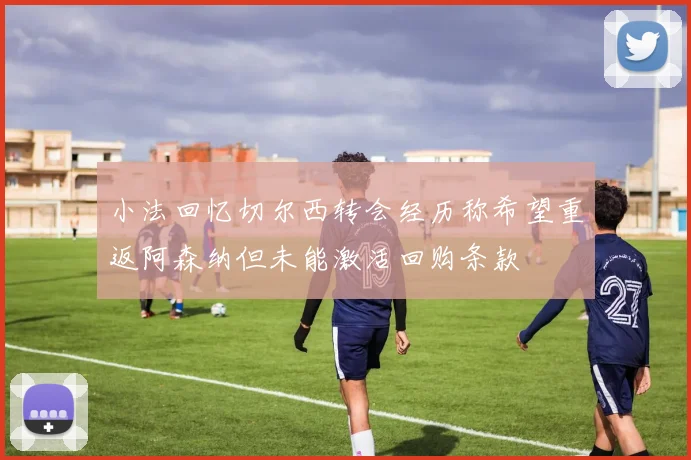 小法回忆切尔西转会经历称希望重返阿森纳但未能激活回购条款