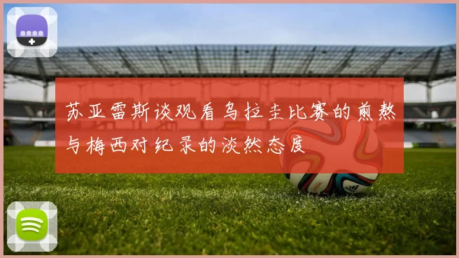 苏亚雷斯谈观看乌拉圭比赛的煎熬与梅西对纪录的淡然态度