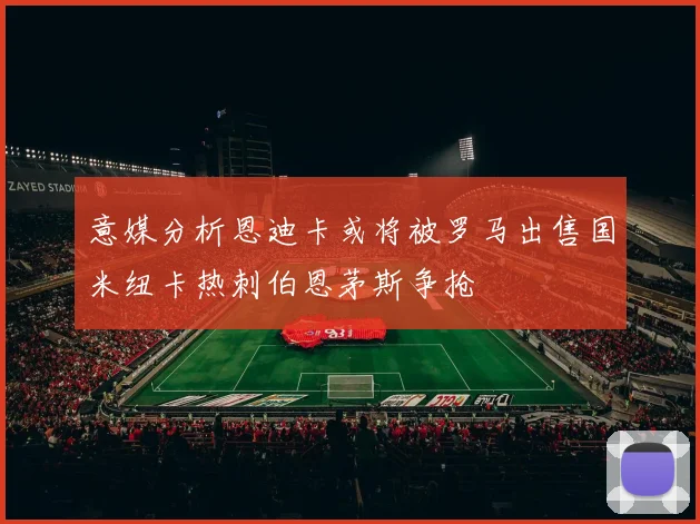 意媒分析恩迪卡或将被罗马出售国米纽卡热刺伯恩茅斯争抢