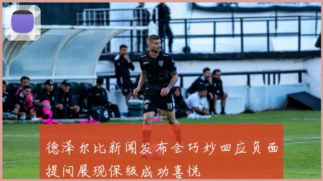 德泽尔比新闻发布会巧妙回应负面提问展现保级成功喜悦