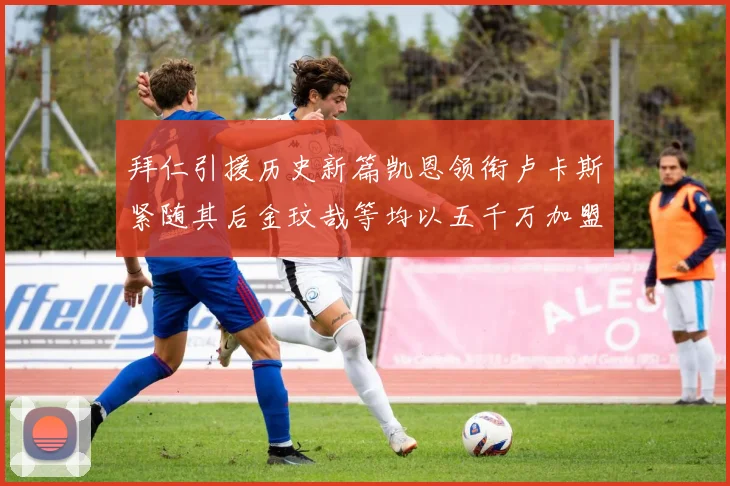 拜仁引援历史新篇凯恩领衔卢卡斯紧随其后金玟哉等均以五千万加盟