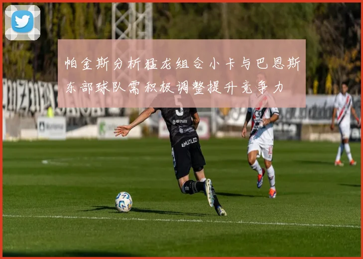 帕金斯分析猛龙组合小卡与巴恩斯东部球队需积极调整提升竞争力