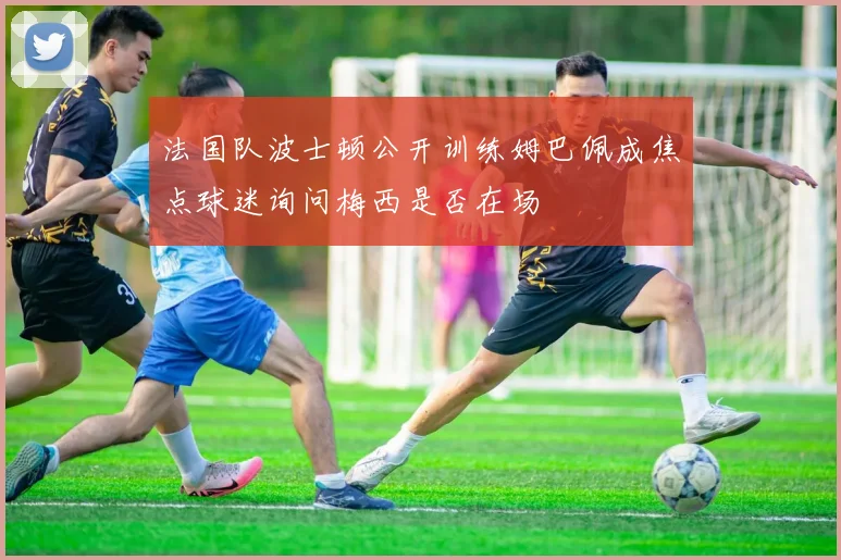 法国队波士顿公开训练姆巴佩成焦点球迷询问梅西是否在场