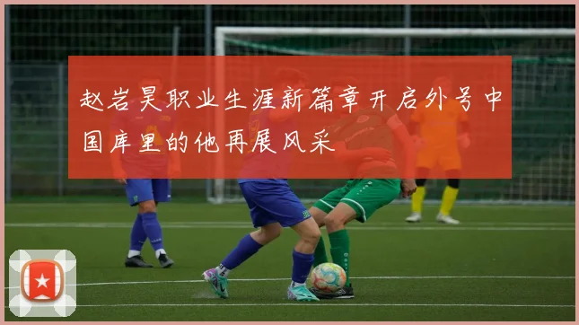 赵岩昊职业生涯新篇章开启外号中国库里的他再展风采