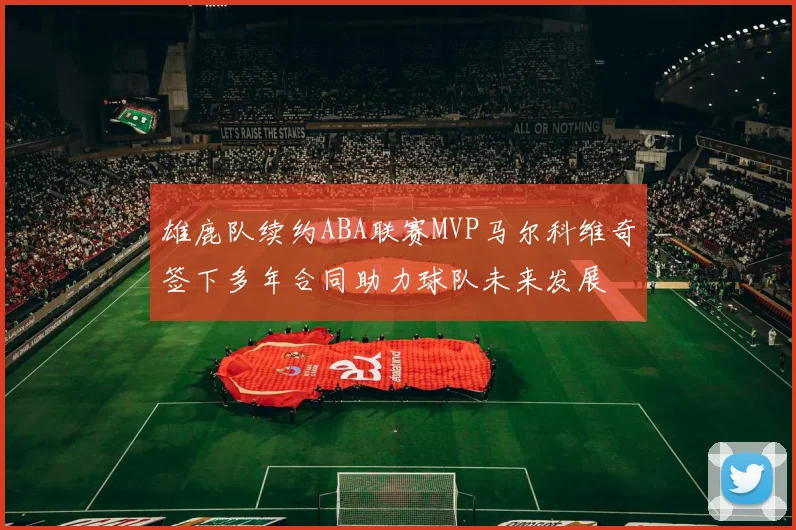 雄鹿队续约ABA联赛MVP马尔科维奇签下多年合同助力球队未来发展
