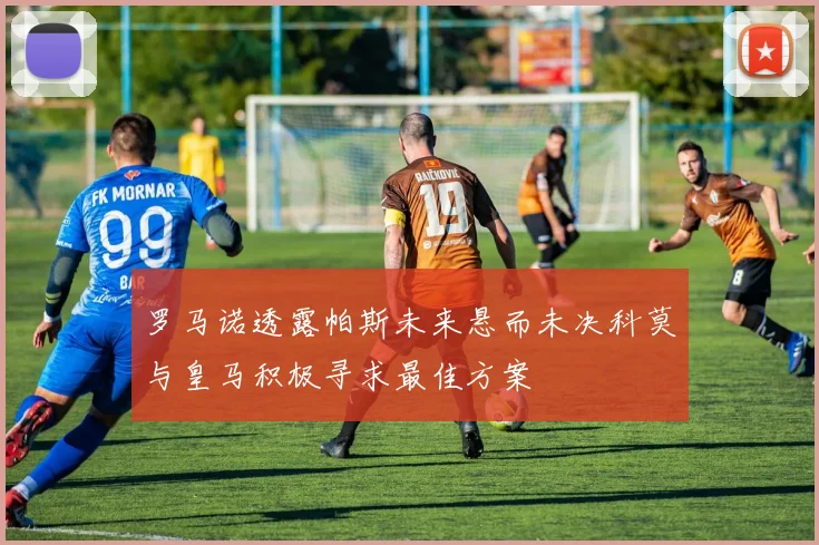 罗马诺透露帕斯未来悬而未决科莫与皇马积极寻求最佳方案