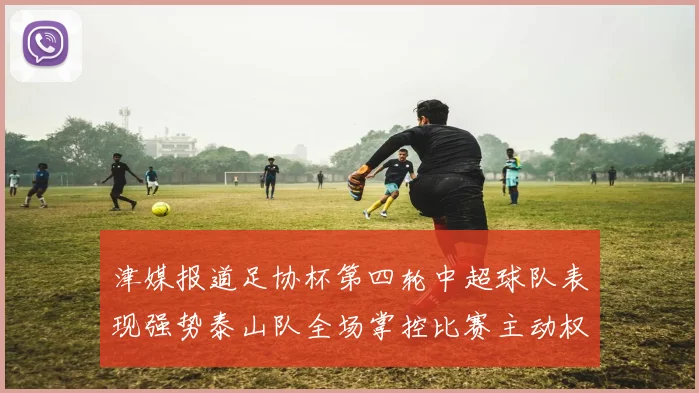 津媒报道足协杯第四轮中超球队表现强势泰山队全场掌控比赛主动权