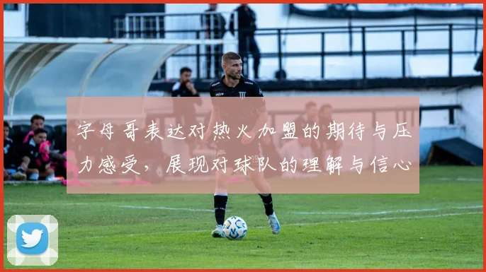 字母哥表达对热火加盟的期待与压力感受，展现对球队的理解与信心