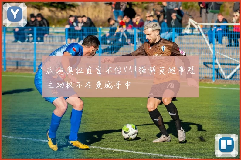 瓜迪奥拉直言不信VAR强调英超争冠主动权不在曼城手中