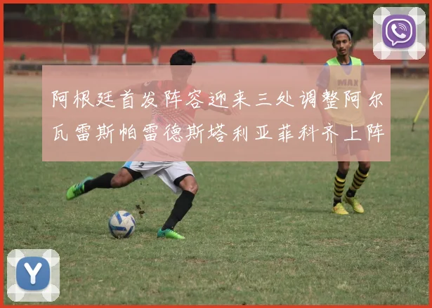 阿根廷首发阵容迎来三处调整阿尔瓦雷斯帕雷德斯塔利亚菲科齐上阵