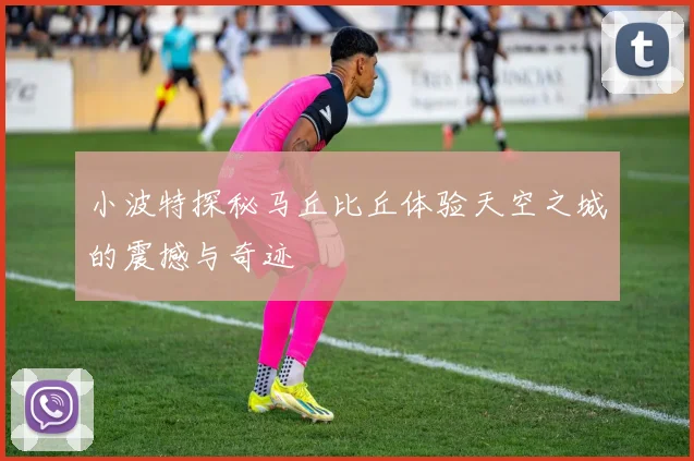 小波特探秘马丘比丘体验天空之城的震撼与奇迹