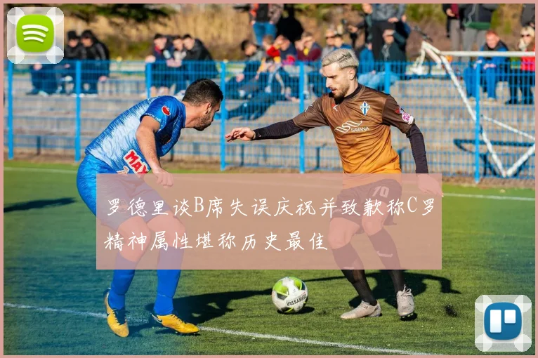 罗德里谈B席失误庆祝并致歉称C罗精神属性堪称历史最佳