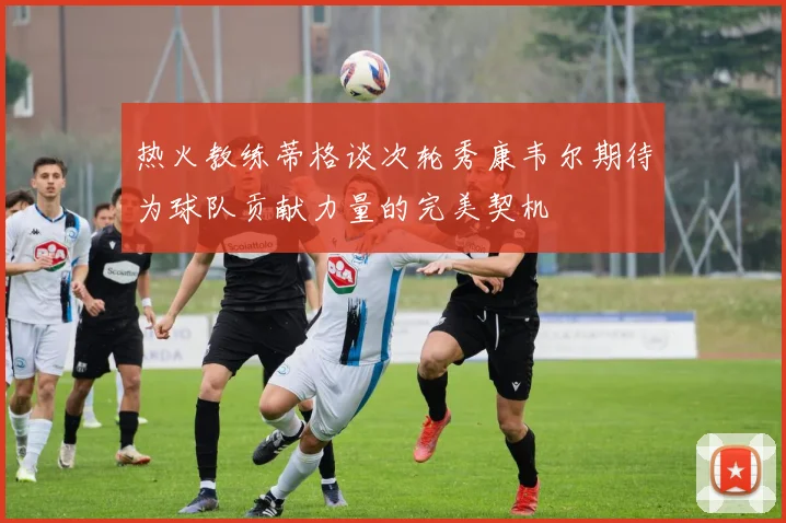 热火教练蒂格谈次轮秀康韦尔期待为球队贡献力量的完美契机