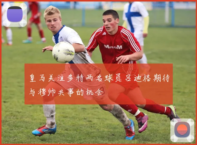 皇马关注多特两名球员吕迪格期待与穆帅共事的机会