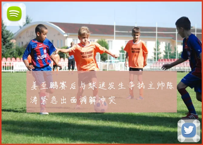 姜至鹏赛后与球迷发生争执主帅陈涛紧急出面调解冲突