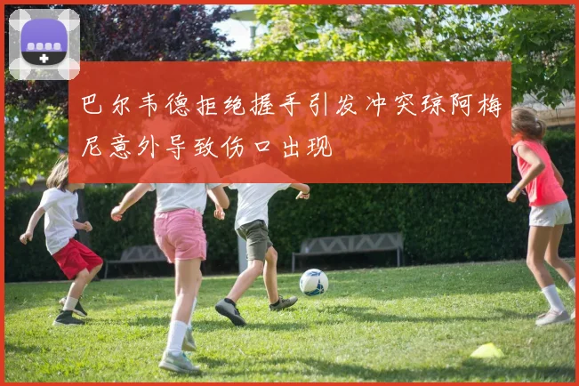 巴尔韦德拒绝握手引发冲突琼阿梅尼意外导致伤口出现