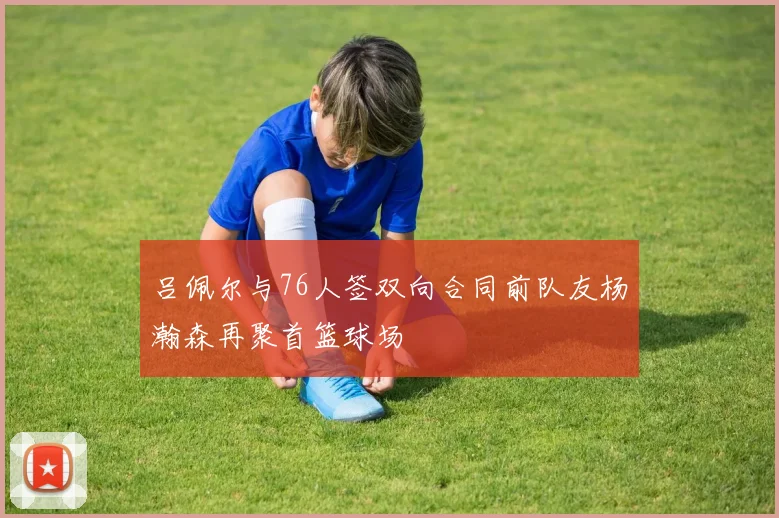 吕佩尔与76人签双向合同前队友杨瀚森再聚首篮球场