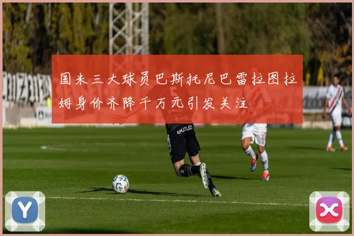 国米三大球员巴斯托尼巴雷拉图拉姆身价齐降千万元引发关注