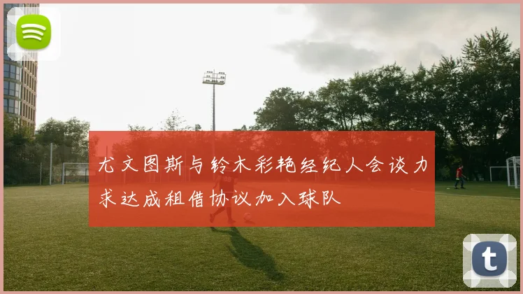 尤文图斯与铃木彩艳经纪人会谈力求达成租借协议加入球队