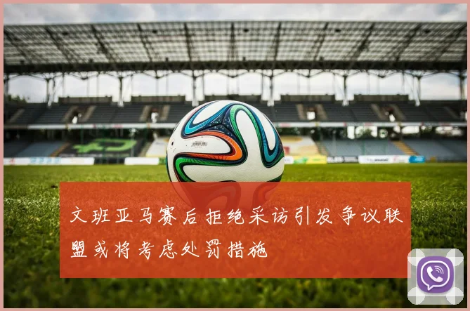 文班亚马赛后拒绝采访引发争议联盟或将考虑处罚措施